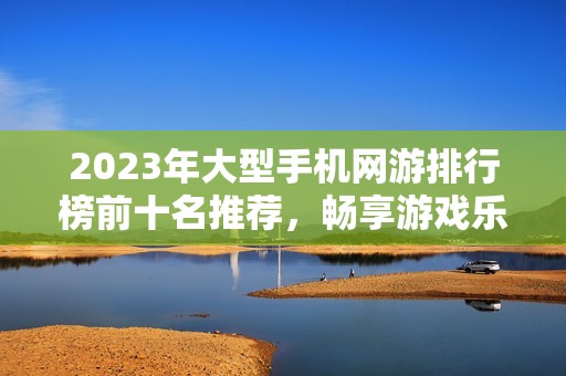 2023年大型手机网游排行榜前十名推荐，畅享游戏乐趣！