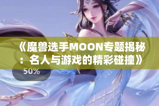 《魔兽选手MOON专题揭秘：名人与游戏的精彩碰撞》