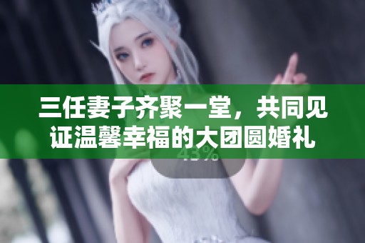 三任妻子齐聚一堂，共同见证温馨幸福的大团圆婚礼