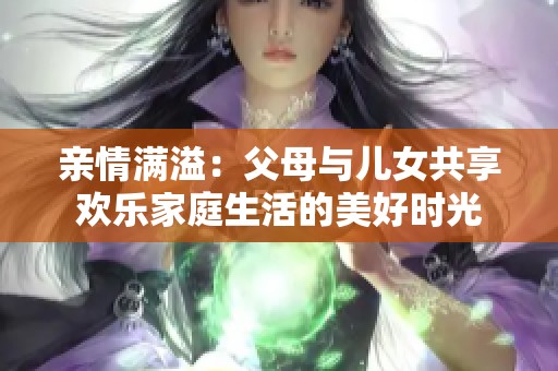 亲情满溢：父母与儿女共享欢乐家庭生活的美好时光