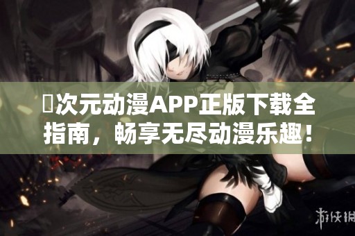 囧次元动漫APP正版下载全指南，畅享无尽动漫乐趣！