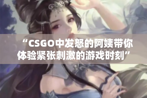 “CSGO中发怒的阿姨带你体验紧张刺激的游戏时刻”