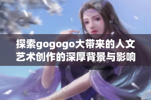 探索gogogo大带来的人文艺术创作的深厚背景与影响