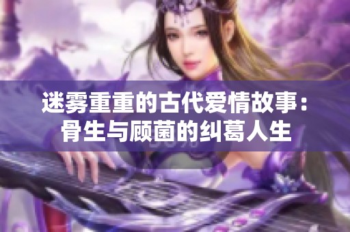 迷雾重重的古代爱情故事：骨生与顾菌的纠葛人生