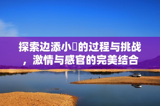 探索边添小泬的过程与挑战，激情与感官的完美结合