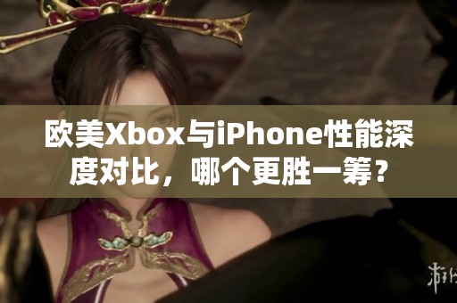 欧美Xbox与iPhone性能深度对比，哪个更胜一筹？