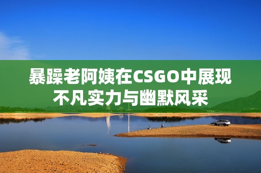 暴躁老阿姨在CSGO中展现不凡实力与幽默风采