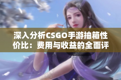 深入分析CSGO手游抽箱性价比：费用与收益的全面评估