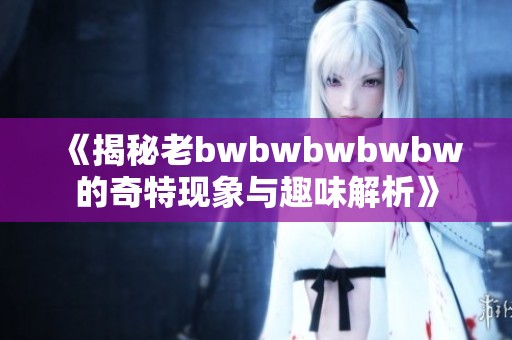 《揭秘老bwbwbwbwbw的奇特现象与趣味解析》