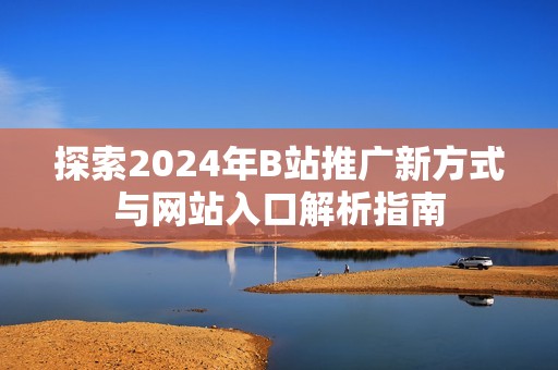 探索2024年B站推广新方式与网站入口解析指南