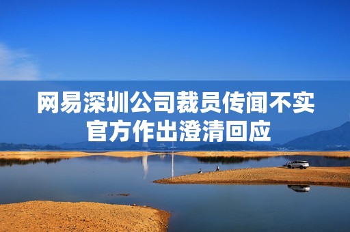 网易深圳公司裁员传闻不实 官方作出澄清回应