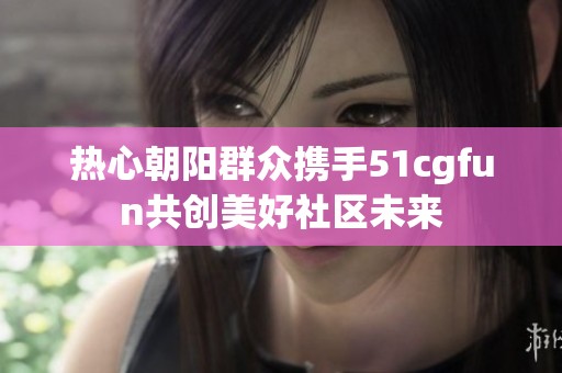 热心朝阳群众携手51cgfun共创美好社区未来