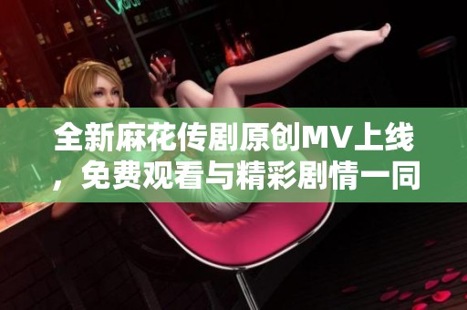 全新麻花传剧原创MV上线，免费观看与精彩剧情一同享受