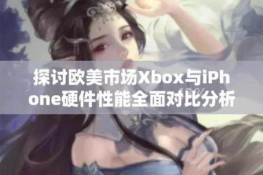 探讨欧美市场Xbox与iPhone硬件性能全面对比分析