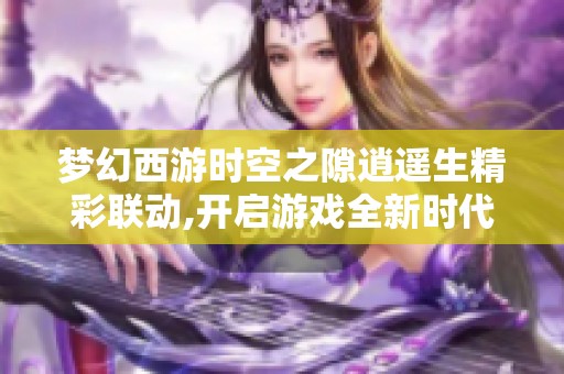 梦幻西游时空之隙逍遥生精彩联动,开启游戏全新时代