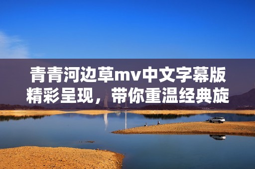 青青河边草mv中文字幕版精彩呈现，带你重温经典旋律