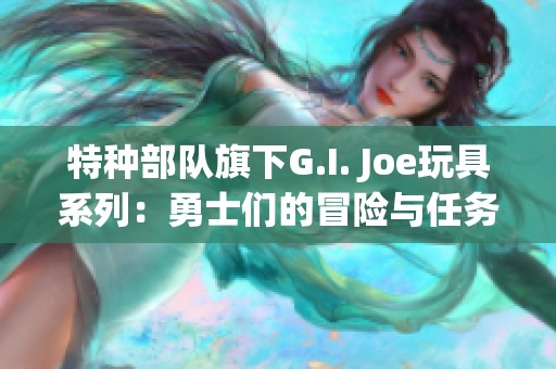 特种部队旗下G.I. Joe玩具系列：勇士们的冒险与任务