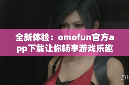 全新体验：omofun官方app下载让你畅享游戏乐趣