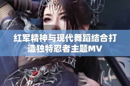 红军精神与现代舞蹈结合打造独特忍者主题MV