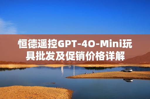 恒德遥控GPT-4O-Mini玩具批发及促销价格详解