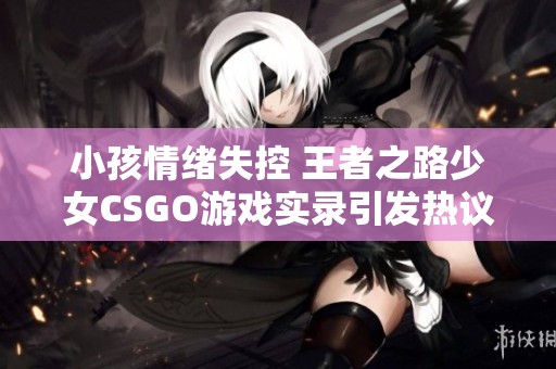 小孩情绪失控 王者之路少女CSGO游戏实录引发热议