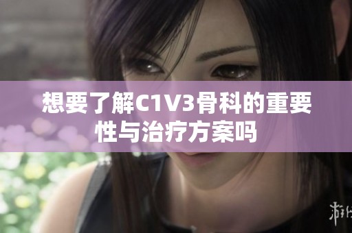 想要了解C1V3骨科的重要性与治疗方案吗